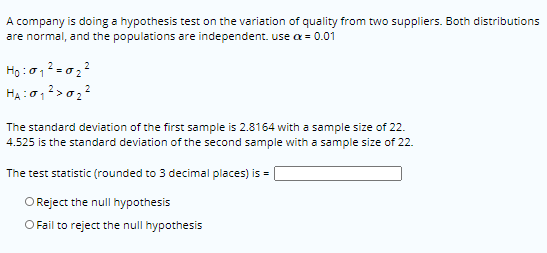 A company is doing a hypothesis test on the variation of quality from two suppliers. Both distributions
are normal, and the populations are independent. use a = 0.01
The standard deviation of the first sample is 2.8164 with a sample size of 22.
4.525 is the standard deviation of the second sample with a sample size of 22.
The test statistic (rounded to 3 decimal places) is =
O Reject the null hypothesis
O Fail to reject the null hypothesis
