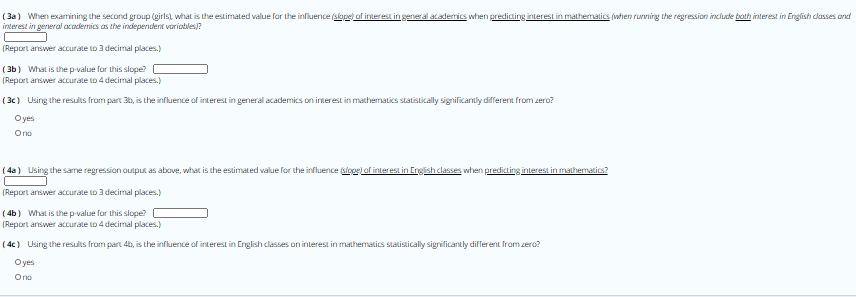 ( 3a) When examining the second group (girls), what is the estimated value for the influence slope of interest in general academics when predicting interest in mathematics (iwhhen rurvning the regression include both interest in English classes and
interest in general academics as the independent variables?
(Report answer accurate to 3 decimal places.)
( 3b) What is thep-value for this slope?
(Report answer accurate to 4 decimal places.)
( 3c) Using the results from part 30, is the influence of interest in general academics on interest in mathematics statistically significantly different from zero?
Oyes
Ono
( 4a) Using the same regression output as above, what is the estimated value for the influence slopel af interest in English classes when predicting interest in mathematics?
(Report answer accurate to 3 decimal places.)
( 4b) What is the p-value for this slope?
(Report answer accurate to 4 decimal places.)
( 4c) Using the results from part 4b, is the influence of interest in English classes on interest in mathematics statistically significantly different from zero?
Oyes
Ono
