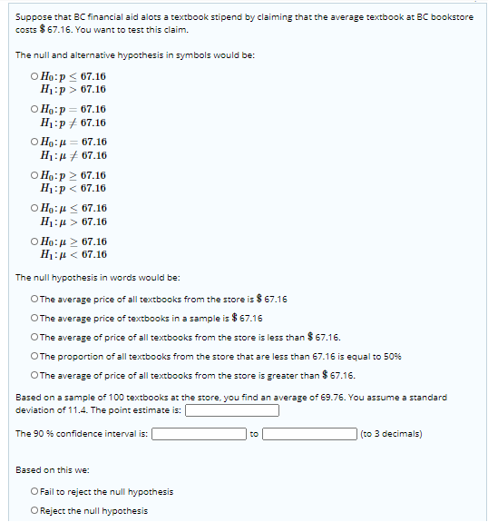 Suppose that BC financial aid alots a textbook stipend by claiming that the average textbook at BC bookstore
costs $ 67.16. You want to test this claim.
The null and alternative hypothesis in symbols would be:
O Ho:p < 67.16
H:р> 67.16
O Ho:p = 67.16
H1:p+ 67.16
O Ho:4 = 67.16
H1:µ 7 67.16
O Ho:p 2 67.16
H1:p < 67.16
O Ho:H < 67.16
H1:4 > 67.16
O Ho:u 2 67.16
H1:µ < 67.16
The null hypothesis in words would be:
OThe average price of all textbooks from the store is
OThe average price of textbooks in a sample is $ 67.16
O The average of price of all textbooks from the store is less than $ 67.16.
OThe proportion of all textbooks from the store that are less than 67.16 is equal to 50%
OThe average of price of all textbooks from the store is greater than $ 67.16.
Based on a sample of 100 textbooks at the store, you find an average of 69.76. You assume a standard
deviation of 11.4. The point estimate is:
(to 3 decimals)
The 90 % confidence interval is:
to
Based on this we:
O Fail to reject the null hypothesis
O Reject the null hypothesis
