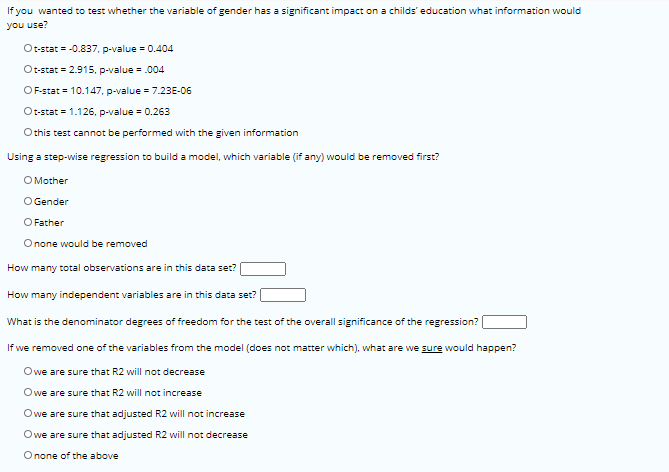 If you wanted to test whether the variable of gender has a significant impact on a childs' education what information would
you use?
Ot-stat = -0.837, p-value = 0.404
Ot-stat = 2.915, p-value = .004
OF-stat = 10.147, p-value = 7.23E-06
Ot-stat = 1.126. p-value = 0.263
Othis test cannot be performed with the given information
Using a step-wise regression to build a model, which variable (if any) would be removed first?
O Mother
O Gender
O Father
Onone would be removed
How many total observations are in this data set?
How many independent variables are in this data set?
What is the denominator degrees of freedom for the test of the overall significance of the regression?
If we removed one of the variables from the model (does not matter which), what are we sure would happen?
Owe are sure that R2 will not decrease
Owe are sure that R2 will not increase
Owe are sure that adjusted R2 will not increase
Owe are sure that adjusted R2 will not decrease
Onone of the above
