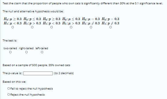 Test the claim that the proportion of people who own cats is significantly different than 30% at the 0.1 significance level.
The null and alternative hypothesis would be:
Но: и 2 0.3 Но:р < 0.3 Но:p 2 0.3 Нo: n < 0.3 Нo: и — 0.з Но:р — 0.3
H1:µ < 0.3 H1:p > 0.3 H1:p < 0.3 H1:µ > 0.3 H1:µ 7 0.3 H1:p# 0.3
The test is:
two-tailed right-tailed left-tailed
Based on a sample of 500 people, 35% owned cats
The p-value is: (
(to 2 decimals)
Based on this we:
O Fail to reject the null hypothesis
