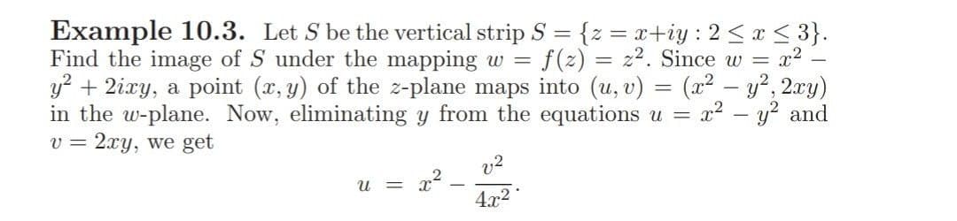 Example 10.3. Let S be the vertical strip S = {z = x+iy : 2 < x < 3}.
Find the image of S under the mapping w
y? + 2ixy, a point (x, y) of the z-plane maps into (u, v) = (x2 – y?, 2xy)
in the w-plane. Now, eliminating y from the equations u =
2xy, we get
f(z) = z2. Since w =
x2
x2 – y? and
v =
v2
= a2
4.x2
U =
