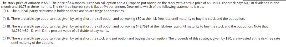 The stock price of Amazon is $50. The price of a 4-month European call option and a European put option on the stock with a strike price of $50 is $3. The stock pays $0.5 in dividends in one
month and $0.75 in three months. The risk-free interest rate is flat at 4% per annum. Determine which of the following statements is true.
O I. The put-call parity relationship holds so there are no arbitrage opportunities.
O II. There are arbitrage opportunities given by sellig short the call option and borrowing $50 at the risk-free rate until maturity to buy the stock and the put option.
O II. There are arbitrage opportunities given by sellig short the call option and borrowing $48.7591 at the risk-free rate until maturity to buy the stock and the put option. Note that
48.7591=50 - D, with D the present value of all dividend payments.
O IV. There are arbitrage opportunities given by sellig short the stock and put option and buying the call option. The proceeds of this strategy, given by $50, are invested at the risk-free rate
until maturity of the options.
