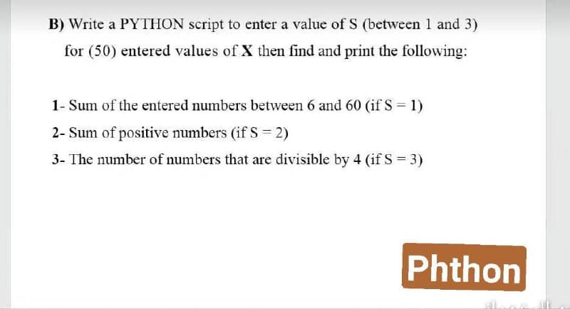 B) Write a PYTHON script to enter a value of S (between 1 and 3)
for (50) entered values of X then find and print the following:
1- Sum of the entered numbers between 6 and 60 (if S = 1)
2- Sum of positive numbers (if S = 2)
3- The number of numbers that are divisible by 4 (if S = 3)
Phthon
