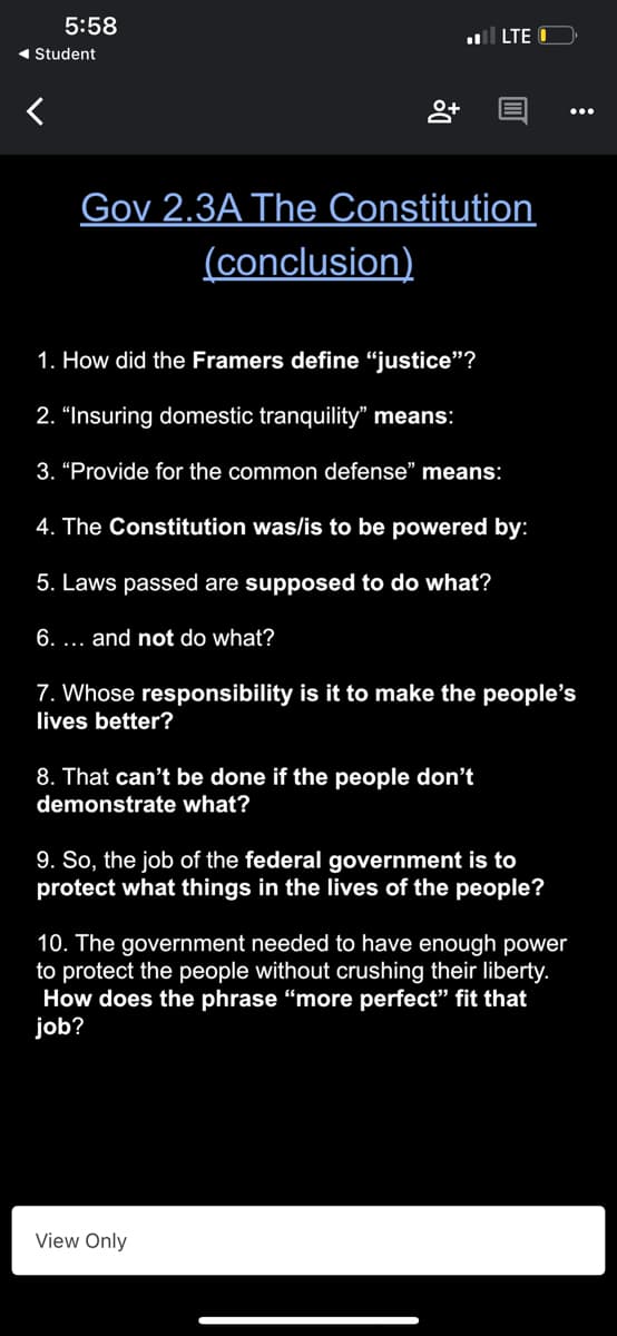 5:58
l LTE O
1 Student
Gov 2.3A The Constitution
(conclusion)
1. How did the Framers define "justice"?
2. "Insuring domestic tranquility" means:
3. “Provide for the common defense" means:
4. The Constitution was/is to be powered by:
5. Laws passed are supposed to do what?
6. ... and not do what?
7. Whose responsibility is it to make the people's
lives better?
8. That can't be done if the people don't
demonstrate what?
9. So, the job of the federal government is to
protect what things in the lives of the people?
10. The government needed to have enough power
to protect the people without crushing their liberty.
How does the phrase “more perfect" fit that
job?
View Only
