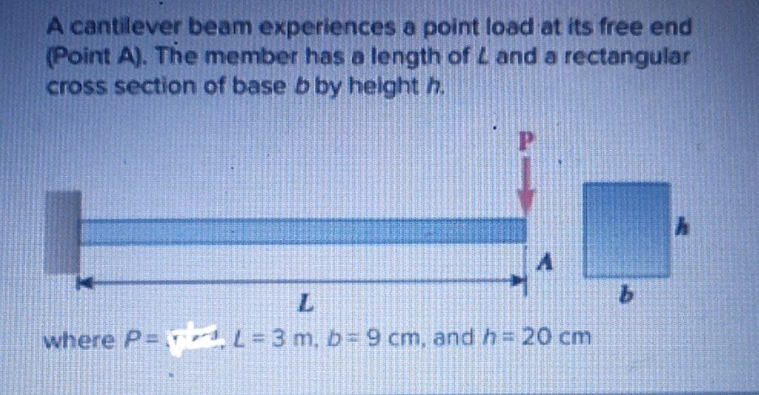 A cantilever beam experiences a point load at its free end
(Point A). The member has a length of L and a rectangular
cross section of base b by height h.
9.
where P rd L=3 m, b=9 cm, and h= 20 cm
