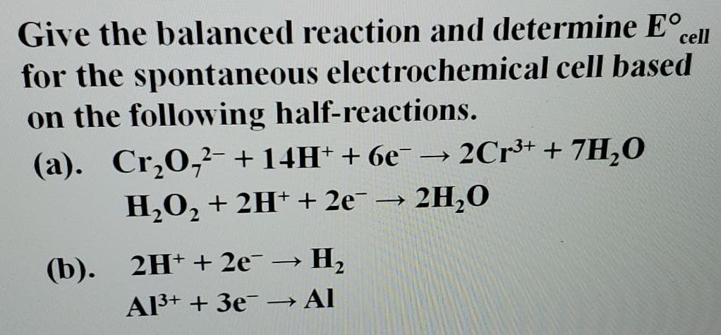 Give the balanced reaction and determine E°,
for the spontaneous electrochemical cell based
on the following half-reactions.
cell
(a). Cr,0,²- +14H+ + 6e¯ -
2Cr³+ + 7H,0
H,0, + 2H* + 2e¯ → 2H,0
(b).
2H+ + 2e –→ H2
A3+ + 3e-→ Al
