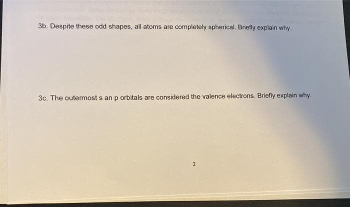 3b. Despite these odd shapes, all atoms are completely spherical. Briefly explain why.
3c. The outermost s an p orbitals are considered the valence electrons. Briefly explain why.
2
