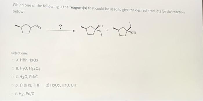 Which one of the following is the reagent(s) that could be used to give the desired products for the reaction
below:
OH
Select one:
A. HBr, H202
O B. H,0, H2SO,
C. H20, Pd/C
D. 1) BH3, THF 2) H202, H20, OH
E H2, Pd/C
