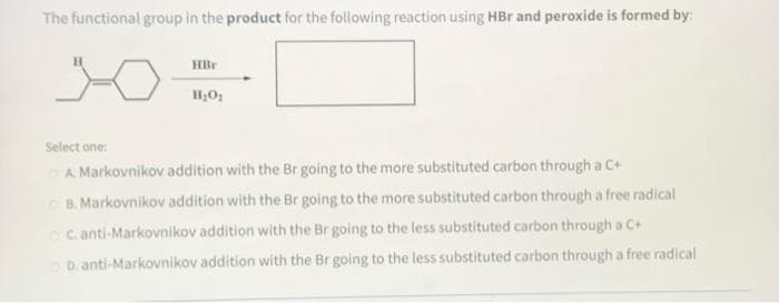 The functional group in the product for the following reaction using HBr and peroxide is formed by:
HBr
Select one:
A. Markovnikov addition with the Br going to the more substituted carbon through a C+
B. Markovnikov addition with the Br going to the more substituted carbon through a free radical
C. anti-Markovnikov addition with the Br going to the less substituted carbon through a C+
D. anti-Markovnikov addition with the Br going to the less substituted carbon through a free radical
