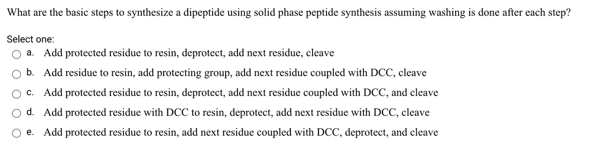 What are the basic steps to synthesize a dipeptide using solid phase peptide synthesis assuming washing is done after each step?
Select one:
a. Add protected residue to resin, deprotect, add next residue, cleave
b. Add residue to resin, add protecting group, add next residue coupled with DCC, cleave
c. Add protected residue to resin, deprotect, add next residue coupled with DCC, and cleave
d. Add protected residue with DCC to resin, deprotect, add next residue with DCC, cleave
e. Add protected residue to resin, add next residue coupled with DCC, deprotect, and cleave
