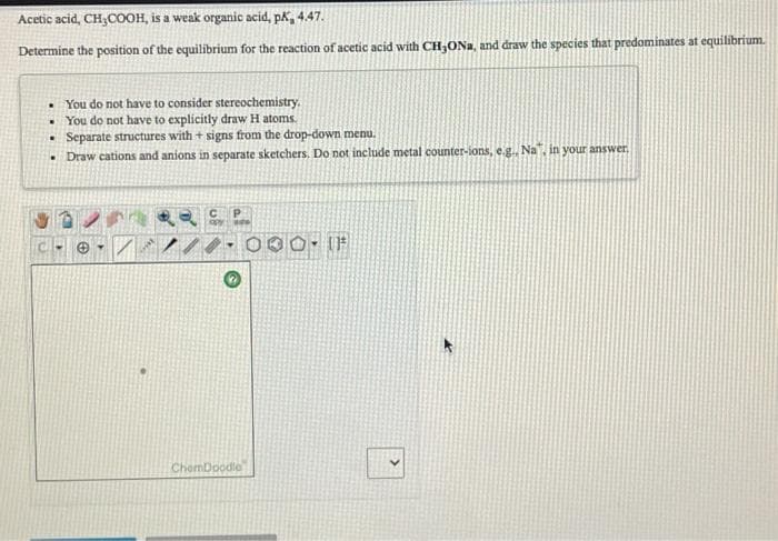 Acetic acid, CH,COOH, is a weak organic acid, pk, 4.47.
Determine the position of the equilibrium for the reaction of acetic acid with CH3ONA, and draw the species that predominates at equilibrium.
• You do not have to consider stereochemistry.
You do not have to explicitly draw H atoms.
• Separate structures with + signs from the drop-down menu.
• Draw cations and anions in separate sketchers, Do not include metal counter-ions, e.g., Na", in your answer.
ChemDoodle
