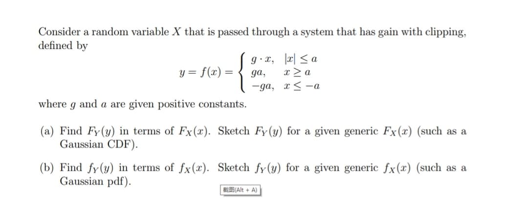 Consider a random variable X that is passed through a system that has gain with clipping,
defined by
g • x, |c| < a
x > a
= f(x) =
ga,
-ga, x< -a
where g and a are given positive constants.
(a) Find Fy(y) in terms of Fx (x). Sketch Fy(y) for a given generic Fx(x) (such as a
Gaussian CDF).
(b) Find fy(y) in terms of fx(x). Sketch fy(y) for a given generic fx(x) (such as a
Gaussian pdf).
*E(Alt + A)
