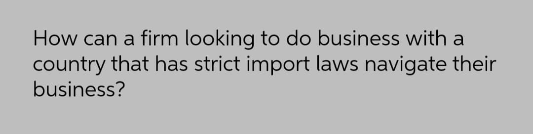 How can a firm looking to do business with a
country that has strict import laws navigate their
business?
