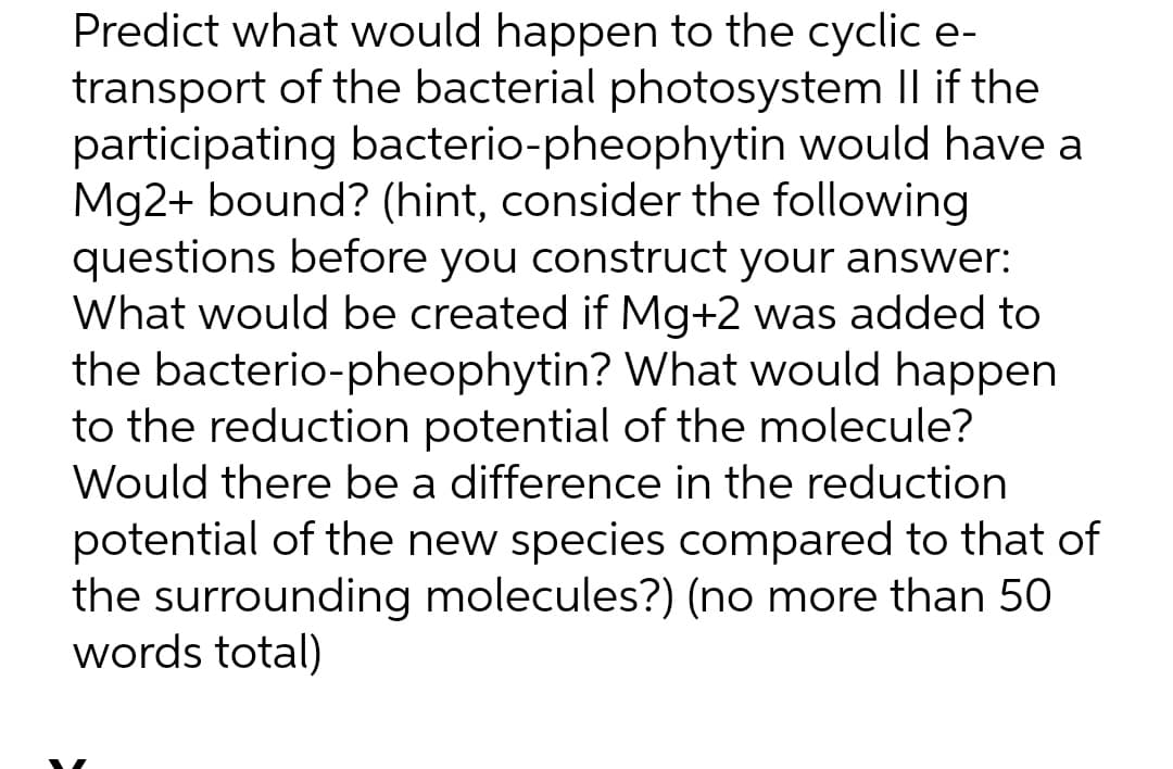 Predict what would happen to the cyclic e-
transport of the bacterial photosystem Il if the
participating bacterio-pheophytin would have a
Mg2+ bound? (hint, consider the following
questions before you construct your answer:
What would be created if Mg+2 was added to
the bacterio-pheophytin? What would happen
to the reduction potential of the molecule?
Would there be a difference in the reduction
potential of the new species compared to that of
the surrounding molecules?) (no more than 50
words total)
