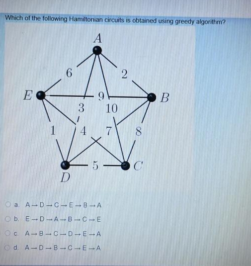 Which of the following Hamiltonian circuits is obtained using greedy algorithm?
A
E
9.
3 10
1.
8
O a. A-D-C-E-B A
O b. E-D-A-B-C-E
Oc. A-B-C-D-E-A
O d. A-D-B -CE-A
2]
