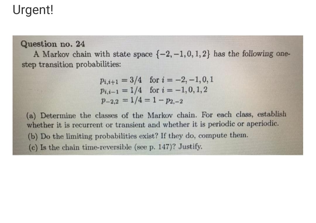 Urgent!
Question no. 24
A Markov chain with state space {-2,-1,0, 1,2} has the following one-
step transition probabilities:
Pi,i+1 =3/4 for i = -2,-1,0, 1
Pi,i-1 = 1/4 for i -1,0, 1,2
p-2,2 = 1/4 = 1- p2.-2
(a) Determine the classes of the Markov chain. For each class, establish
whether it is recurrent or transient and whether it is periodic or aperiodic.
(b) Do the limiting probabilities exist? If they do, compute them.
(c) Is the chain time-reversible (see p. 147)? Justify.
