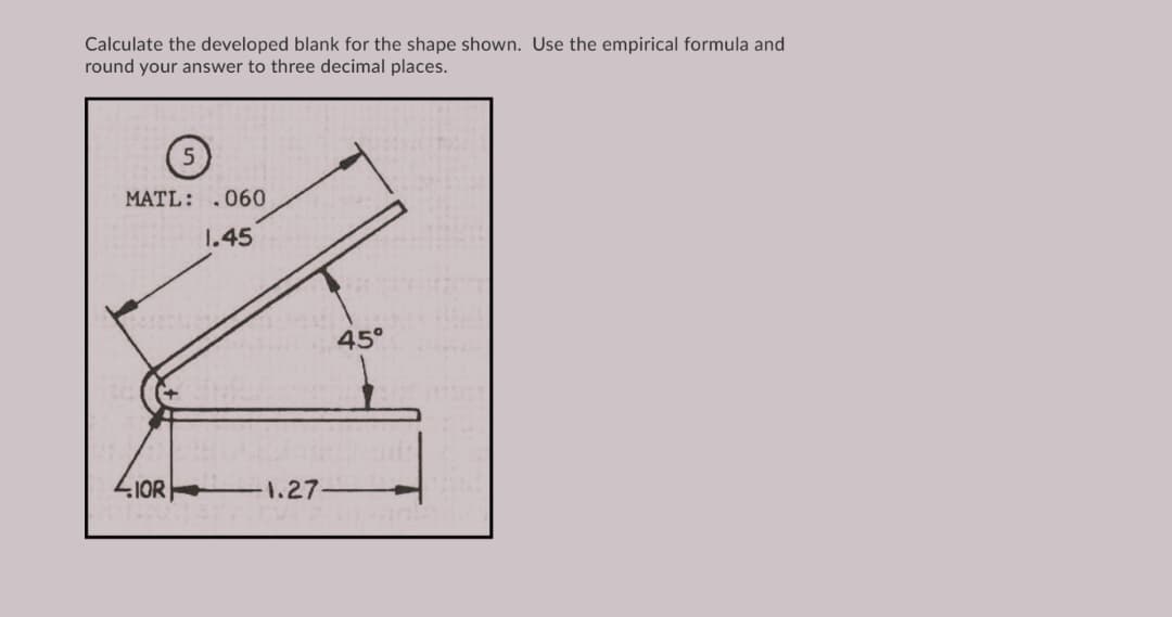 Calculate the developed blank for the shape shown. Use the empirical formula and
round your answer to three decimal places.
MATL: .060
1.45
45°
LIOR|
1.27
