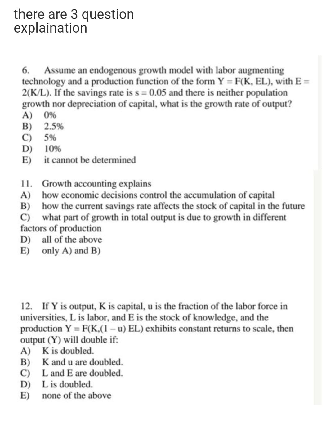 there are 3 question
explaination
6. Assume an endogenous growth model with labor augmenting
technology and a production function of the form Y = F(K, EL), with E =
2(K/L). If the savings rate is s = 0.05 and there is neither population
growth nor depreciation of capital, what is the growth rate of output?
A) 0%
B) 2.5%
C) 5%
D) 10%
E) it cannot be determined
11. Growth accounting explains
A) how economic decisions control the accumulation of capital
B) how the current savings rate affects the stock of capital in the future
C) what part of growth in total output is due to growth in different
factors of production
D) all of the above
E) only A) and B)
12. If Y is output, K is capital, u is the fraction of the labor force in
universities, L is labor, and E is the stock of knowledge, and the
production Y = F(K,(1 – u) EL) exhibits constant returns to scale, then
output (Y) will double if:
A) Kis doubled.
B) K and u are doubled.
C) Land E are doubled.
D) Lis doubled.
E)
none of the above
