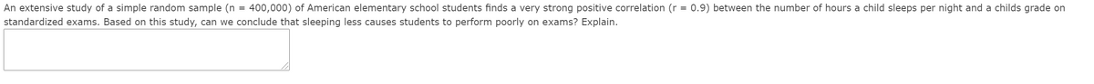 **Study on Sleep and Academic Performance in Elementary School Students**

An extensive study of a simple random sample (n = 400,000) of American elementary school students finds a very strong positive correlation (r = 0.9) between the number of hours a child sleeps per night and a child's grade on standardized exams. Based on this study, can we conclude that sleeping less causes students to perform poorly on exams? Explain.

**Explanation:**

While the study indicates a very strong positive correlation (r = 0.9) between the number of hours slept and standardized exam grades, correlation does not imply causation. This means that although there is a strong relationship between sleep duration and exam performance, we cannot definitively say that sleeping less causes poor exam performance. Other factors may be involved, such as overall health, study habits, or socioeconomic status, which were not accounted for in the correlation. More controlled studies would be required to establish causation.