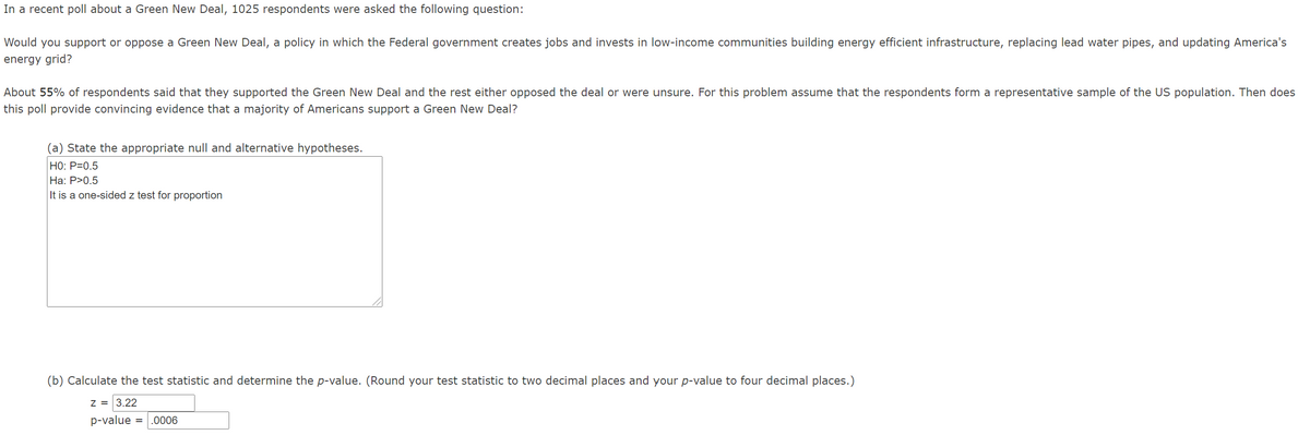 In a recent poll about a Green New Deal, 1025 respondents were asked the following question:
Would you support or oppose a Green New Deal, a policy in which the Federal government creates jobs and invests in low-income communities building energy efficient infrastructure, replacing lead water pipes, and updating America's
energy grid?
About 55% of respondents said that they supported the Green New Deal and the rest either opposed the deal or were unsure. For this problem assume that the respondents form a representative sample of the US population. Then does
this poll provide convincing evidence that a majority of Americans support a Green New Deal?
(a) State the appropriate null and alternative hypotheses.
Но: P-0.5
Ha: P>0.5
It is a one-sided z test for proportion
(b) Calculate the test statistic and determine the p-value. (Round your test statistic to two decimal places and your p-value to four decimal places.)
Z = 3.22
p-value
.0006
