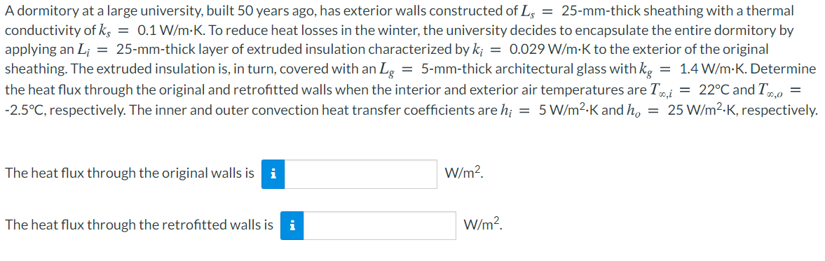 A dormitory at a large university, built 50 years ago, has exterior walls constructed of Ls = 25-mm-thick sheathing with a thermal
conductivity of ks = 0.1 W/m-K. To reduce heat losses in the winter, the university decides to encapsulate the entire dormitory by
applying an L; = 25-mm-thick layer of extruded insulation characterized by k; = 0.029 W/m-K to the exterior of the original
sheathing. The extruded insulation is, in turn, covered with an Lg = 5-mm-thick architectural glass with kg
the heat flux through the original and retrofitted walls when the interior and exterior air temperatures are Ti = 22°C and T.o
-2.5°C, respectively. The inner and outer convection heat transfer coefficients are h; = 5W/m2-K and ho
= 1.4 W/m-K. Determine
25 W/m2-K, respectively.
The heat flux through the original walls is i
W/m?.
The heat flux through the retrofitted walls is
i
W/m?.
