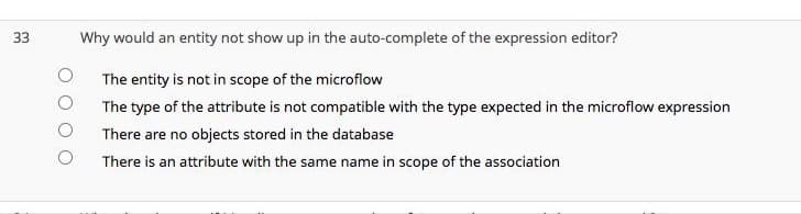 33
Why would an entity not show up in the auto-complete of the expression editor?
The entity is not in scope of the microflow
The type of the attribute is not compatible with the type expected in the microflow expression
There are no objects stored in the database
There is an attribute with the same name in scope of the association