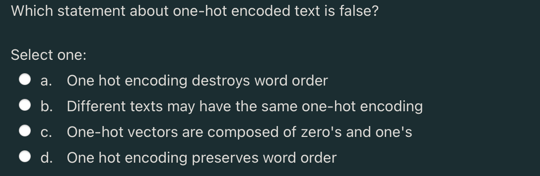 Which statement about one-hot encoded text is false?
Select one:
a. One hot encoding destroys word order
b. Different texts may have the same one-hot encoding
c. One-hot vectors are composed of zero's and one's
d. One hot encoding preserves word order