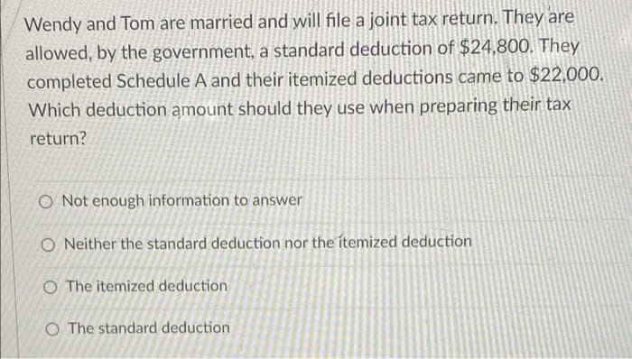 Wendy and Tom are married and will file a joint tax return. They are
allowed, by the government, a standard deduction of $24,800. They
completed Schedule A and their itemized deductions came to $22,000.
Which deduction amount should they use when preparing their tax
return?
O Not enough information to answer
O Neither the standard deduction nor the itemized deduction
O The itemized deduction
O The standard deduction.