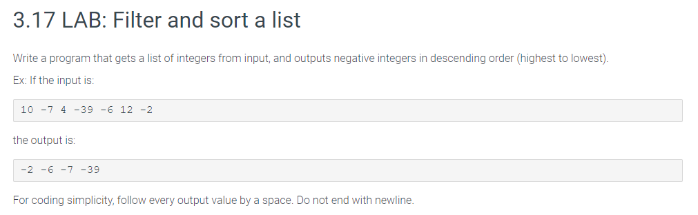 3.17 LAB: Filter and sort a list
Write a program that gets a list of integers from input, and outputs negative integers in descending order (highest to lowest).
Ex: If the input is:
10 -7 4 -39 -6 12 -2
the output is:
-2 -6 -7 -39
For coding simplicity, follow every output value by a space. Do not end with newline.