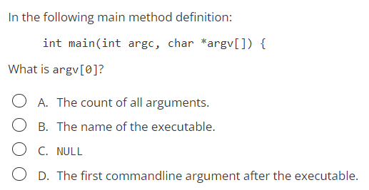 In the following main method definition:
int main(int argc, char *argv[]) {
What is argv[0]?
OA. The count of all arguments.
B. The name of the executable.
OC. NULL
OD. The first commandline argument after the executable.