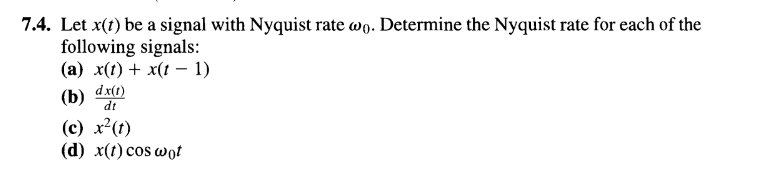 7.4. Let x(t) be a signal with Nyquist rate wo. Determine the Nyquist rate for each of the
following signals:
(a) x(t) + x(t − 1)
dx(1)
(b) dt
(c) x²(t)
(d) x(t) cos wot