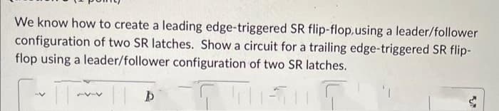 We know how to create a leading edge-triggered SR flip-flop, using a leader/follower
configuration of two SR latches. Show a circuit for a trailing edge-triggered SR flip-
flop using a leader/follower configuration of two SR latches.
|| D
TUT
75-4