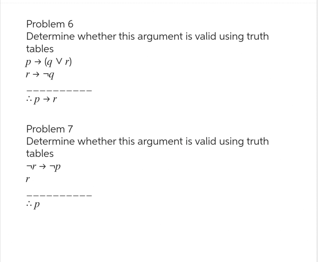 Problem 6
Determine whether this argument is valid using truth
tables
P→ (qVr)
r → ¬q
pr
Problem 7
Determine whether this argument is valid using truth
tables
קר → זר
r
:p