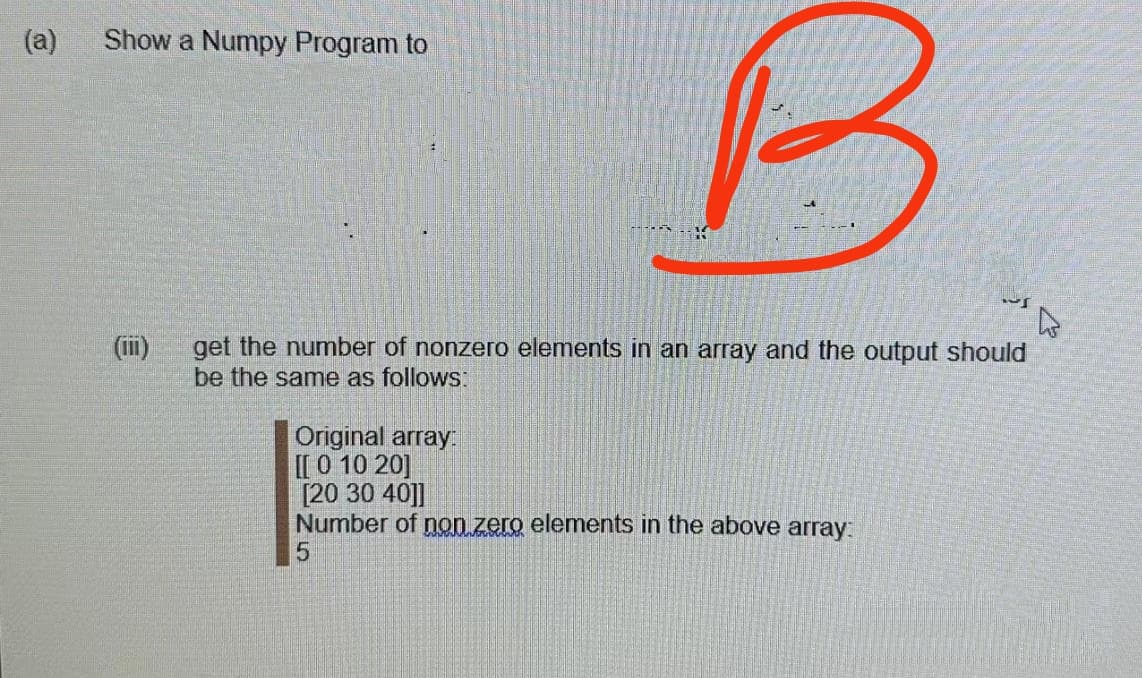 (a)
Show a Numpy Program to
B
get the number of nonzero elements in an array and the output should
be the same as follows:
(II)
Original array:
[[ 0 10 20]
[20 30 40]]
Number of non zero elements in the above array:
5
~S