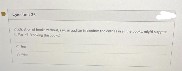 Question 35
Duplication of books without, say, an auditor to confirm the entries in all the books, might suggest
to Pacioli "cooking the books."
True
False