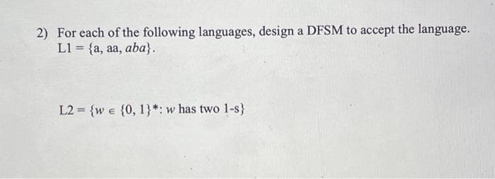 2) For each of the following languages, design a DFSM to accept the language.
L1 = {a, aa, aba).
L2= {w = {0, 1}*: w has two 1-s}