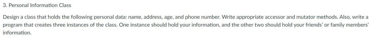 3. Personal Information Class
Design a class that holds the following personal data: name, address, age, and phone number. Write appropriate accessor and mutator methods. Also, write a
program that creates three instances of the class. One instance should hold your information, and the other two should hold your friends' or family members'
information.