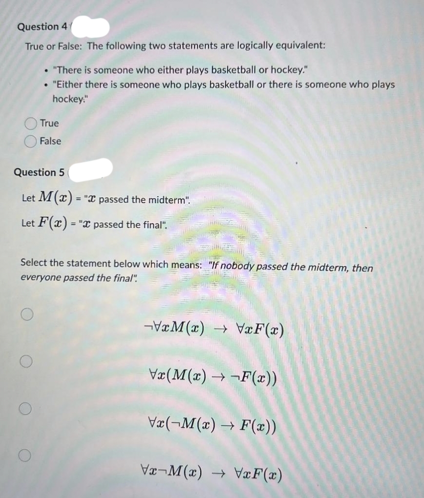 Question 4
True or False: The following two statements are logically equivalent:
• "There is someone who either plays basketball or hockey."
"Either there is someone who plays basketball or there is someone who plays
hockey:"
●
Question 5
O
True
False
Let M(x) =
Let F(x) = "x passed the final".
O
Select the statement below which means: "If nobody passed the midterm, then
everyone passed the final".
= "I passed the midterm".
xM(x)→ VxF(x)
\x(M(x) →¬F(x))
Vx(-M(x)→ F(
Vx-M(x) → VxF(x)