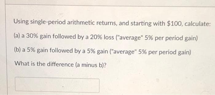 Using single-period arithmetic returns, and starting with $100, calculate:
(a) a 30% gain followed by a 20% loss ("average" 5% per period gain)
(b) a 5% gain followed by a 5% gain ("average" 5% per period gain)
What is the difference (a minus b)?