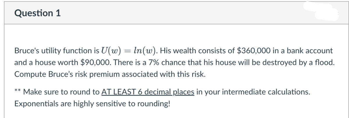 Question 1
Bruce's utility function is U(w) = ln (w). His wealth consists of $360,000 in a bank account
and a house worth $90,000. There is a 7% chance that his house will be destroyed by a flood.
Compute Bruce's risk premium associated with this risk.
** Make sure to round to AT LEAST 6 decimal places in your intermediate calculations.
Exponentials are highly sensitive to rounding!