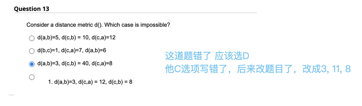 Question 13
Consider a distance metric d(). Which case is impossible?
d(a,b)=5, d(c,b) = 10, d(c,a)=12
d(b,c)=1, d(c,a)=7, d(a,b)=6
d(a,b)=3, d(c,b) = 40, d(c,a)=8
1. d(a,b)=3, d(c,a) = 12, d(c,b) = 8
这道题错了 应该选D
他C选项写错了,后来改题目了,改成3, 11, 8