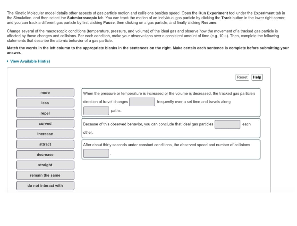 The Kinetic Molecular model details other aspects of gas particle motion and collisions besides speed. Open the Run Experiment tool under the Experiment tab in
the Simulation, and then select the Submicroscopic tab. You can track the motion of an individual gas particle by clicking the Track button in the lower right corner,
and you can track a different gas particle by first clicking Pause, then clicking on a gas particle, and finally clicking Resume.
Change several of the macroscopic conditions (temperature, pressure, and volume) of the ideal gas and observe how the movement of a tracked gas particle is
affected by those changes and collisions. For each condition, make your observations over a consistent amount of time (e.g. 10 s). Then, complete the following
statements that describe the atomic behavior of a gas particle.
Match the words in the left column to the appropriate blanks in the sentences on the right. Make certain each sentence is complete before submitting your
answer.
▸ View Available Hint(s)
more
less
repel
curved
increase
attract
decrease
straight
remain the same
do not interact with
Reset Help
When the pressure or temperature is increased or the volume is decreased, the tracked gas particle's
direction of travel changes
frequently over a set time and travels along
paths.
Because of this observed behavior, you can conclude that ideal gas particles
other.
each
After about thirty seconds under constant conditions, the observed speed and number of collisions