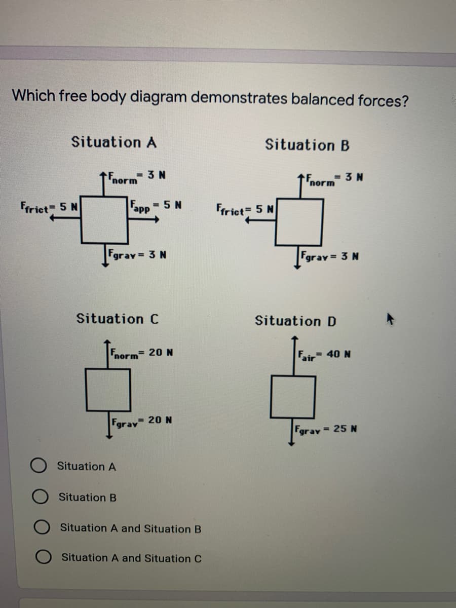 Which free body diagram demonstrates balanced forces?
Situation A
Situation B
= 3 N
norm
= 3 N
'norm
Friet 5 N
Fapp
= 5 N
Frict 5 N
Fgray= 3 N
Fgrav 3 N
Situation C
Situation D
Fnorm
= 20 N
Fair 40 N
Fgrav 20 N
Fgray 25 N
Situation A
Situation B
Situation A and Situation B
Situation A and Situation C
