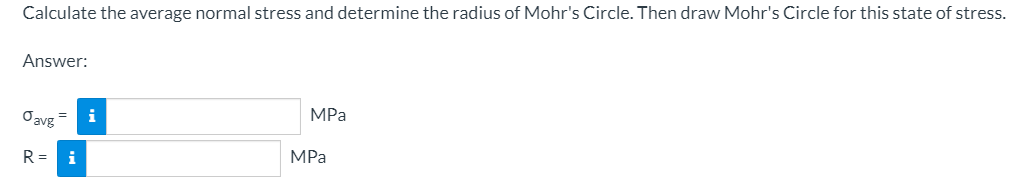 Calculate the average normal stress and determine the radius of Mohr's Circle. Then draw Mohr's Circle for this state of stress.
Answer:
Oavg
i
MPa
R =
i
MPa
