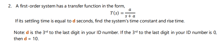 2. A first-order system has a transfer function in the form,
a
T(s) =
s+a
If its settling time is equal to d seconds, find the system's time constant and rise time.
Note: d is the 3rd to the last digit in your ID number. If the 3rd to the last digit in your ID number is 0,
then d = 10.
