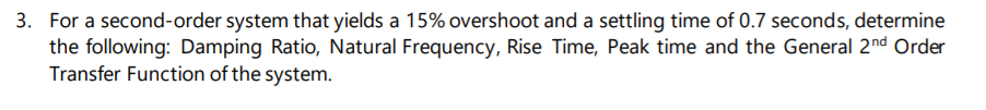 3. For a second-order system that yields a 15% overshoot and a settling time of 0.7 seconds, determine
the following: Damping Ratio, Natural Frequency, Rise Time, Peak time and the General 2nd Order
Transfer Function of the system.
