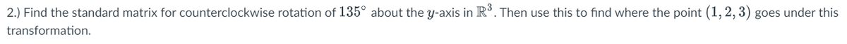 2.) Find the standard matrix for counterclockwise rotation of 135° about the y-axis in R³. Then use this to find where the point (1, 2, 3) goes under this
transformation.