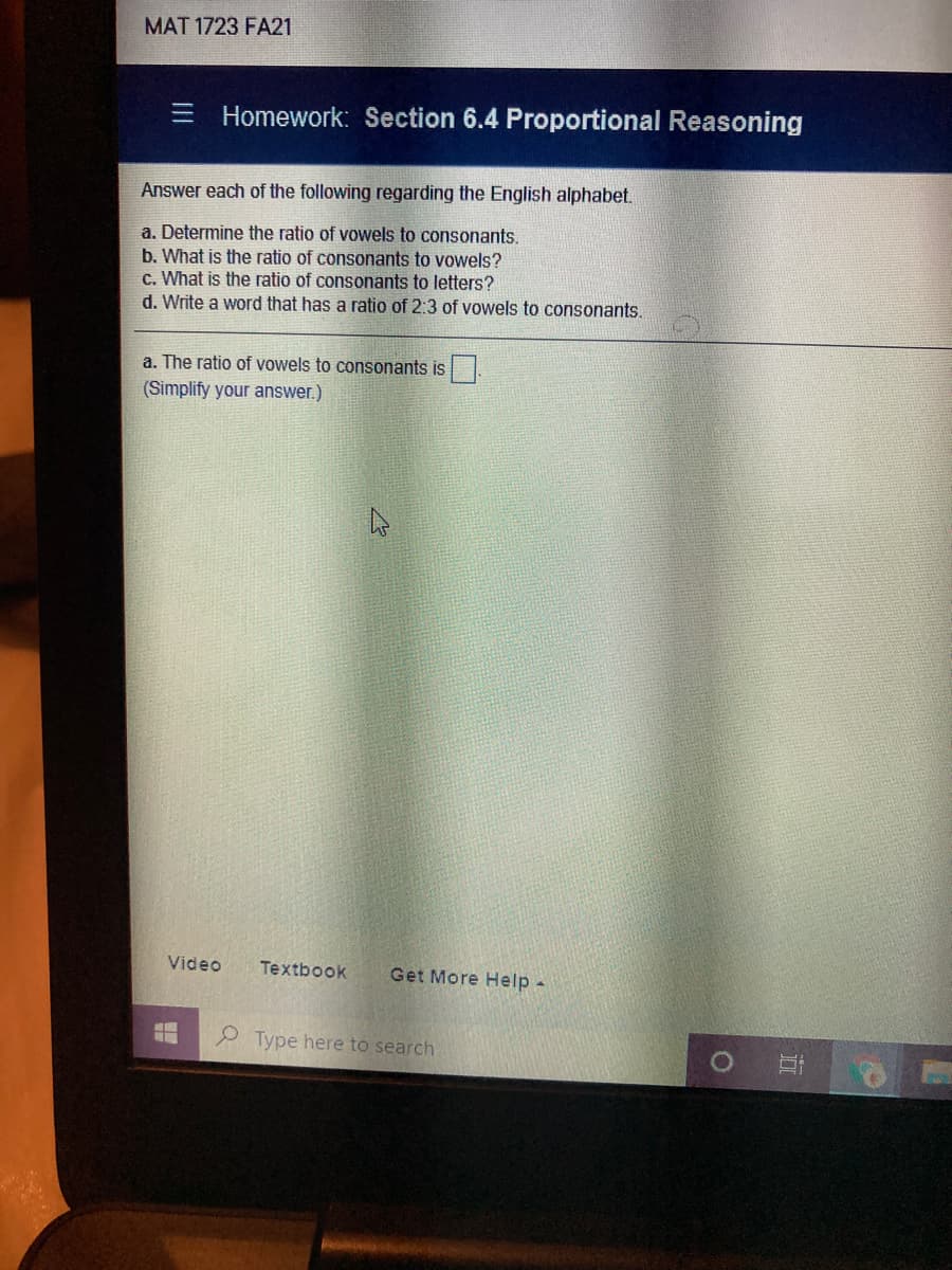 MAT 1723 FA21
Homework: Section 6.4 Proportional Reasoning
Answer each of the following regarding the English alphabet.
a. Determine the ratio of vowels to consonants.
b. What is the ratio of consonants to vowels?
c. What is the ratio of consonants to letters?
d. Write a word that has a ratio of 2:3 of vowels to consonants.
a. The ratio of vowels to consonants is
(Simplify your answer.)
Video
Textbook
Get More Help
2 Type here to search
