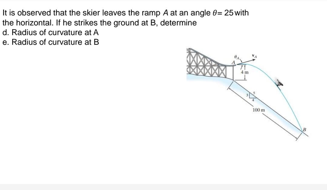 It is observed that the skier leaves the ramp A at an angle 0= 25 with
the horizontal. If he strikes the ground at B, determine
d. Radius of curvature at A
e. Radius of curvature at B
VA
4 m
100 m
B
